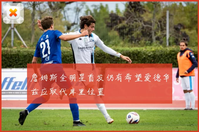 詹姆斯全明星首发仍有希望爱德华兹应取代库里位置