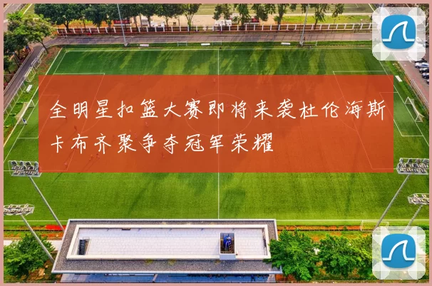 全明星扣篮大赛即将来袭杜伦海斯卡布齐聚争夺冠军荣耀
