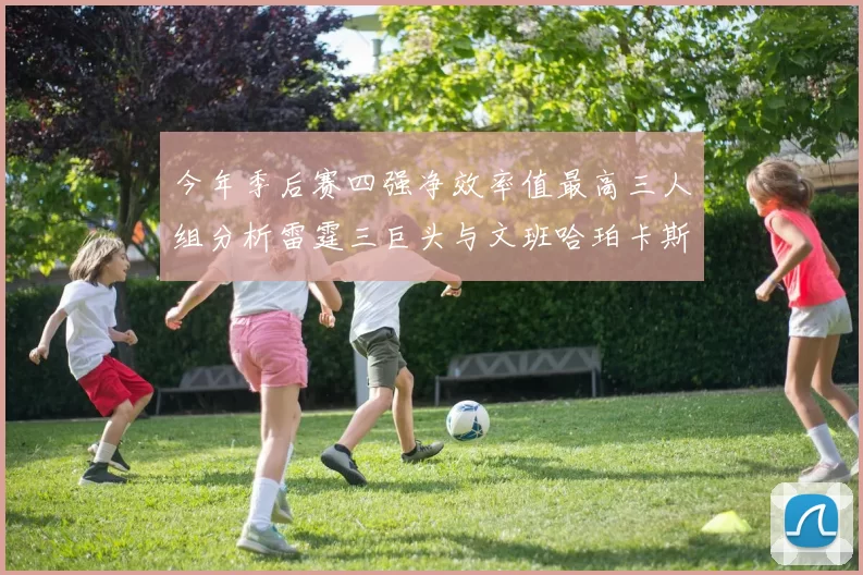 今年季后赛四强净效率值最高三人组分析雷霆三巨头与文班哈珀卡斯尔的表现对比