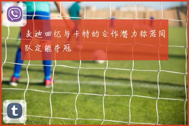 麦迪回忆与卡特的合作潜力称若同队定能夺冠