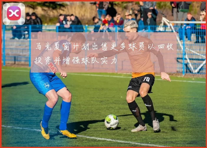 马竞夏窗计划出售更多球员以回收投资并增强球队实力